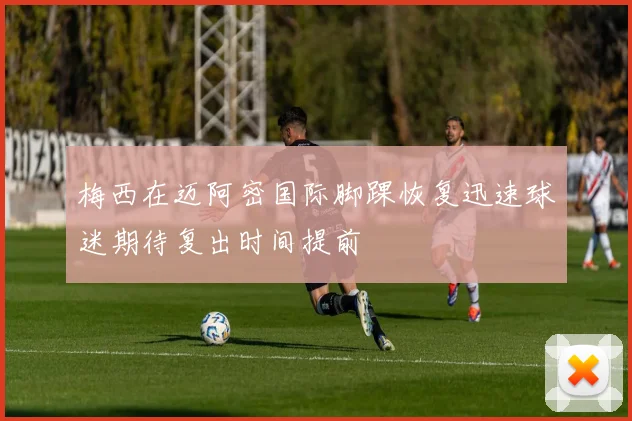 梅西在迈阿密国际脚踝恢复迅速球迷期待复出时间提前